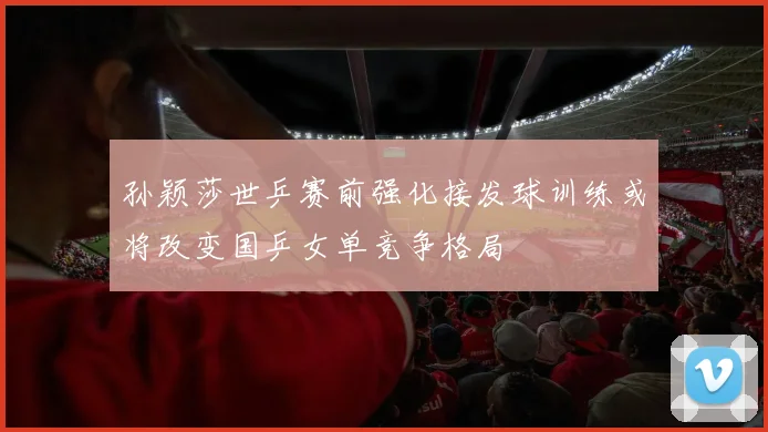 孙颖莎世乒赛前强化接发球训练或将改变国乒女单竞争格局