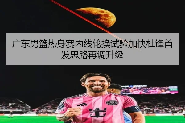 广东男篮热身赛内线轮换试验加快杜锋首发思路再调升级
