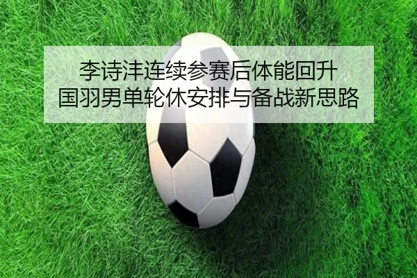 李诗沣连续参赛后体能回升 国羽男单轮休安排与备战新思路