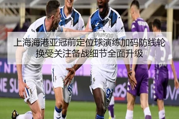 上海海港亚冠前定位球演练加码防线轮换受关注备战细节全面升级