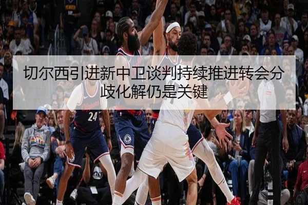 切尔西引进新中卫谈判持续推进转会分歧化解仍是关键